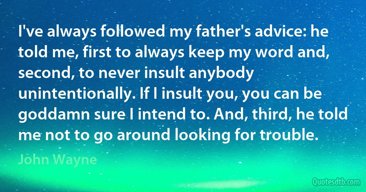 I've always followed my father's advice: he told me, first to always keep my word and, second, to never insult anybody unintentionally. If I insult you, you can be goddamn sure I intend to. And, third, he told me not to go around looking for trouble. (John Wayne)