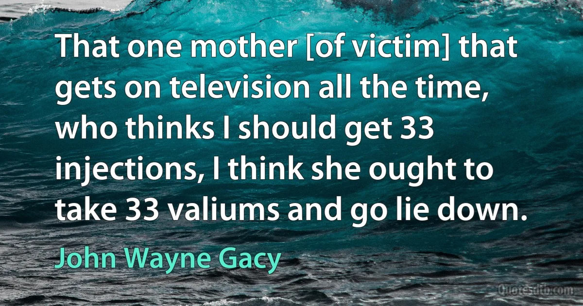 That one mother [of victim] that gets on television all the time, who thinks I should get 33 injections, I think she ought to take 33 valiums and go lie down. (John Wayne Gacy)