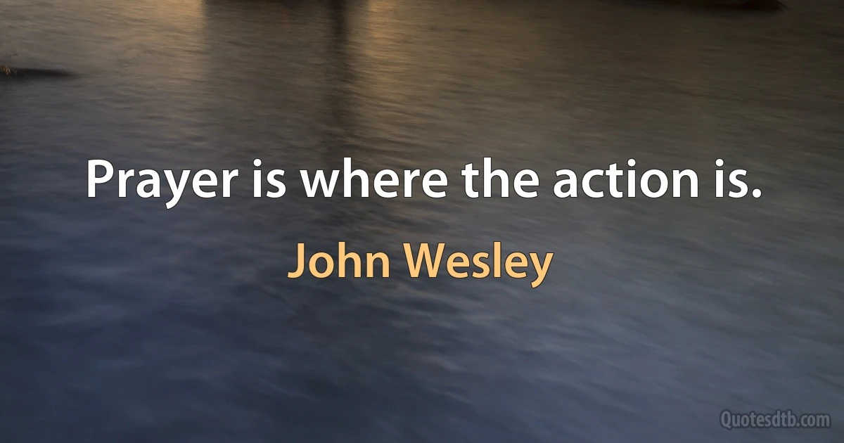 Prayer is where the action is. (John Wesley)