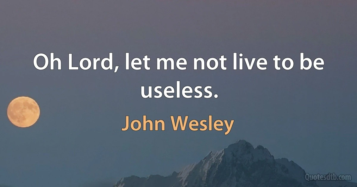 Oh Lord, let me not live to be useless. (John Wesley)