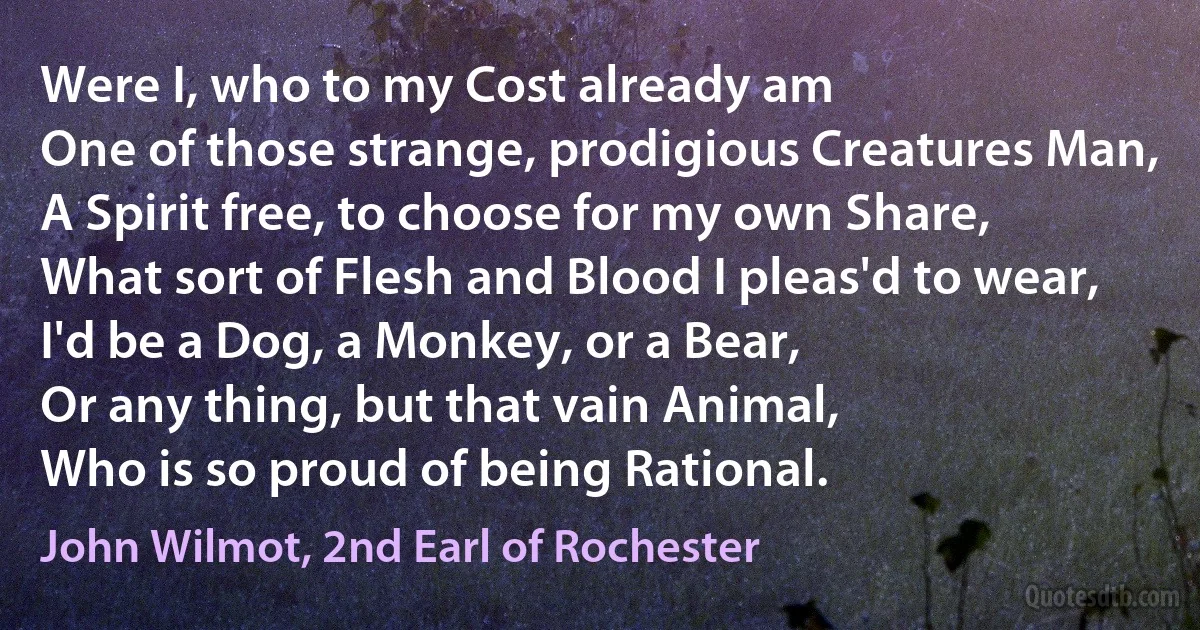 Were I, who to my Cost already am
One of those strange, prodigious Creatures Man,
A Spirit free, to choose for my own Share,
What sort of Flesh and Blood I pleas'd to wear,
I'd be a Dog, a Monkey, or a Bear,
Or any thing, but that vain Animal,
Who is so proud of being Rational. (John Wilmot, 2nd Earl of Rochester)