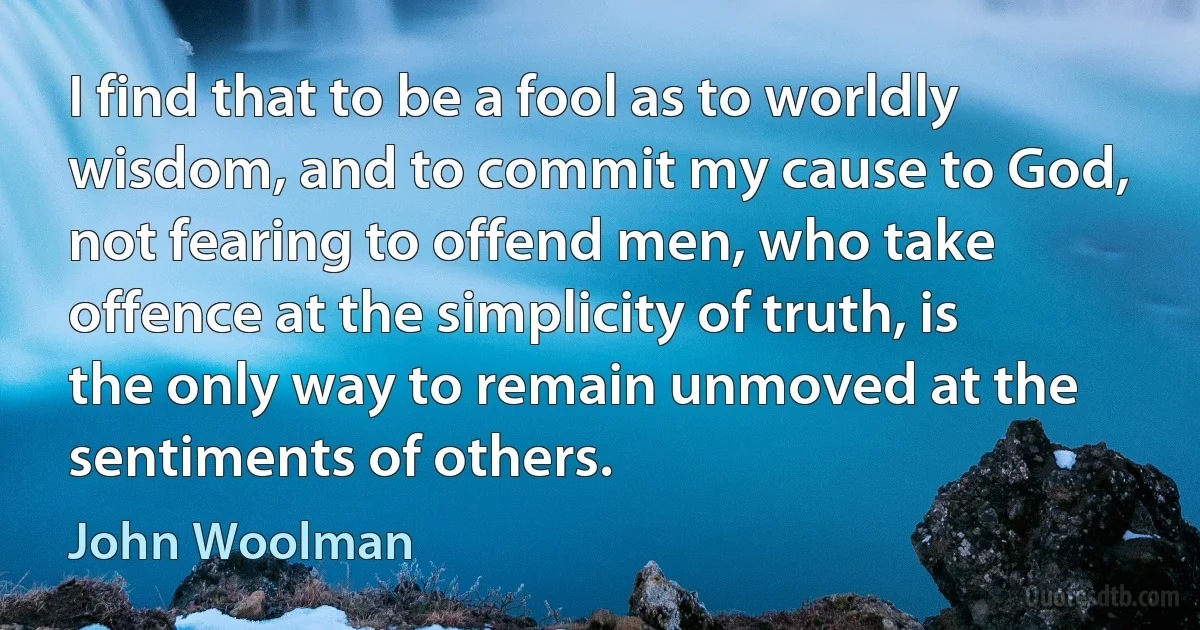 I find that to be a fool as to worldly wisdom, and to commit my cause to God, not fearing to offend men, who take offence at the simplicity of truth, is the only way to remain unmoved at the sentiments of others. (John Woolman)