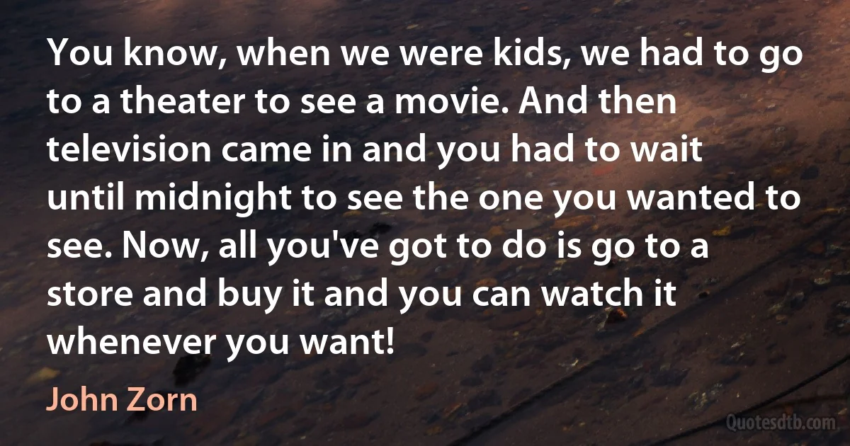 You know, when we were kids, we had to go to a theater to see a movie. And then television came in and you had to wait until midnight to see the one you wanted to see. Now, all you've got to do is go to a store and buy it and you can watch it whenever you want! (John Zorn)