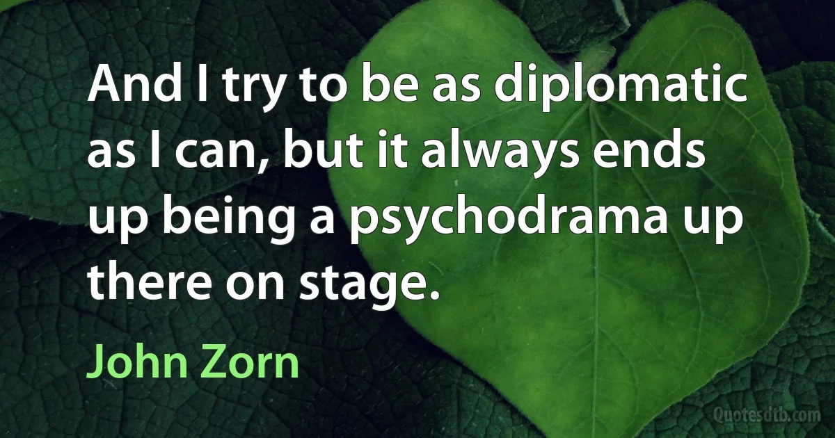 And I try to be as diplomatic as I can, but it always ends up being a psychodrama up there on stage. (John Zorn)