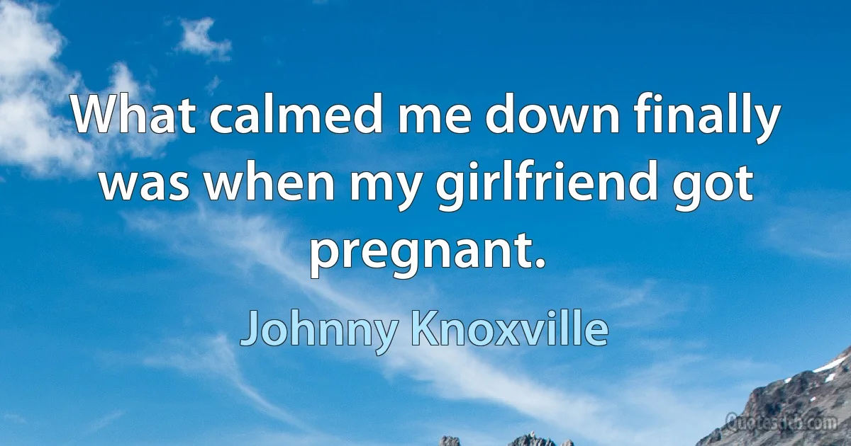 What calmed me down finally was when my girlfriend got pregnant. (Johnny Knoxville)