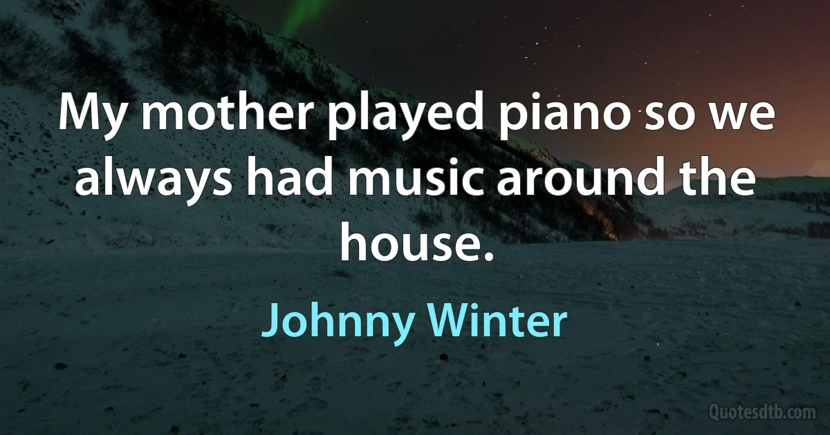 My mother played piano so we always had music around the house. (Johnny Winter)