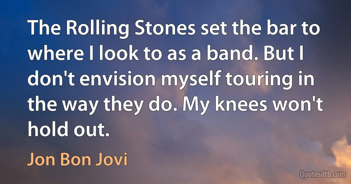 The Rolling Stones set the bar to where I look to as a band. But I don't envision myself touring in the way they do. My knees won't hold out. (Jon Bon Jovi)