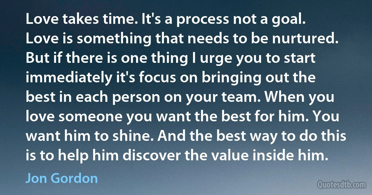 Love takes time. It's a process not a goal. Love is something that needs to be nurtured. But if there is one thing I urge you to start immediately it's focus on bringing out the best in each person on your team. When you love someone you want the best for him. You want him to shine. And the best way to do this is to help him discover the value inside him. (Jon Gordon)