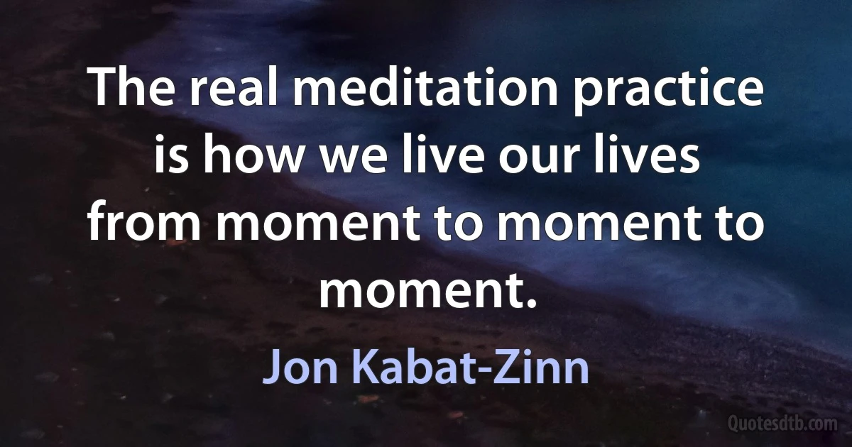 The real meditation practice is how we live our lives from moment to moment to moment. (Jon Kabat-Zinn)