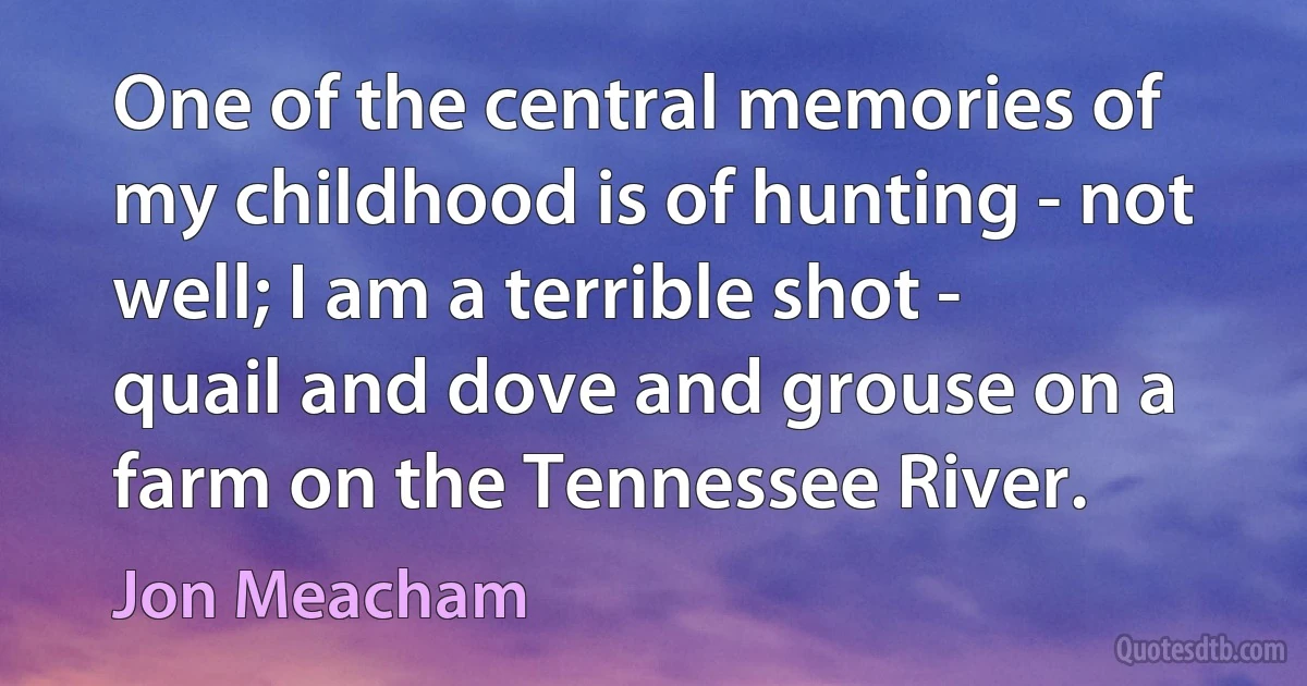 One of the central memories of my childhood is of hunting - not well; I am a terrible shot - quail and dove and grouse on a farm on the Tennessee River. (Jon Meacham)