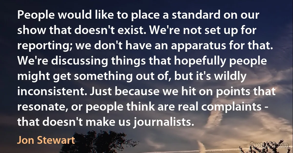 People would like to place a standard on our show that doesn't exist. We're not set up for reporting; we don't have an apparatus for that. We're discussing things that hopefully people might get something out of, but it's wildly inconsistent. Just because we hit on points that resonate, or people think are real complaints - that doesn't make us journalists. (Jon Stewart)