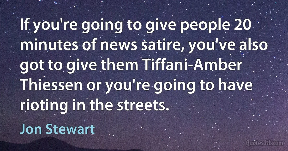 If you're going to give people 20 minutes of news satire, you've also got to give them Tiffani-Amber Thiessen or you're going to have rioting in the streets. (Jon Stewart)