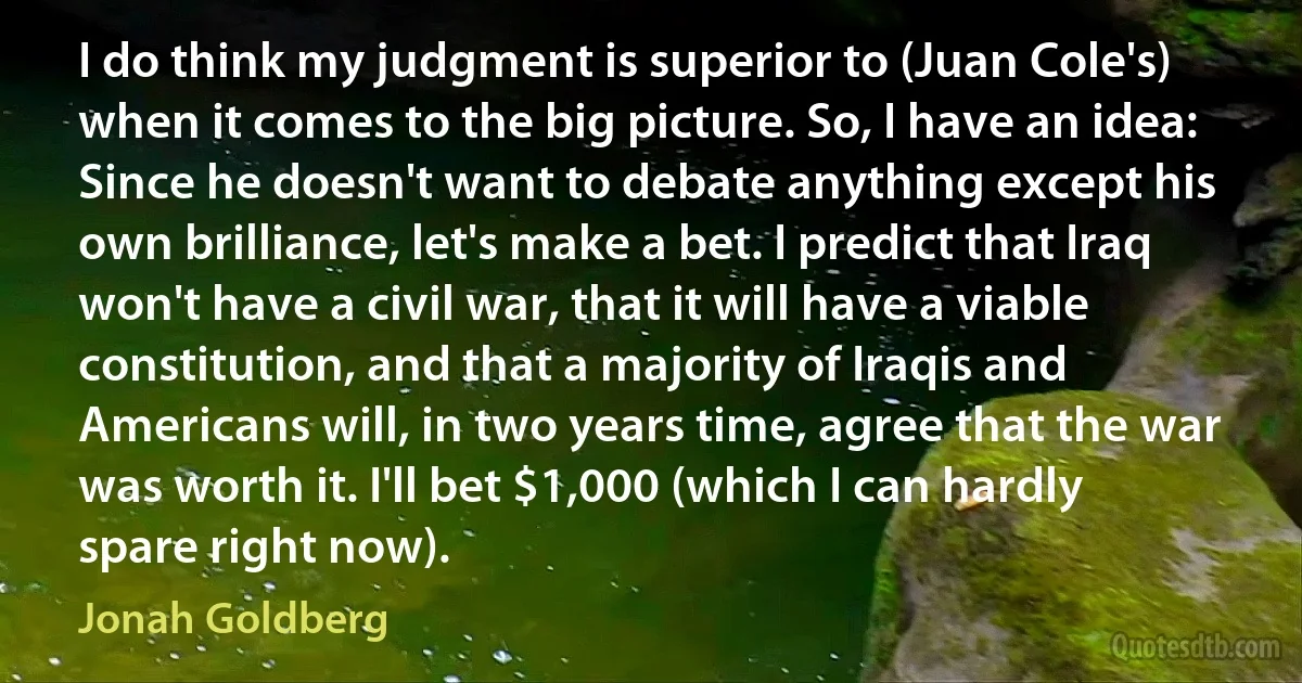 I do think my judgment is superior to (Juan Cole's) when it comes to the big picture. So, I have an idea: Since he doesn't want to debate anything except his own brilliance, let's make a bet. I predict that Iraq won't have a civil war, that it will have a viable constitution, and that a majority of Iraqis and Americans will, in two years time, agree that the war was worth it. I'll bet $1,000 (which I can hardly spare right now). (Jonah Goldberg)