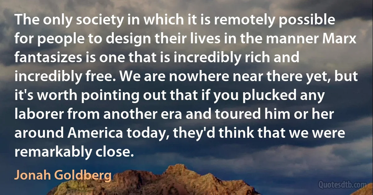 The only society in which it is remotely possible for people to design their lives in the manner Marx fantasizes is one that is incredibly rich and incredibly free. We are nowhere near there yet, but it's worth pointing out that if you plucked any laborer from another era and toured him or her around America today, they'd think that we were remarkably close. (Jonah Goldberg)