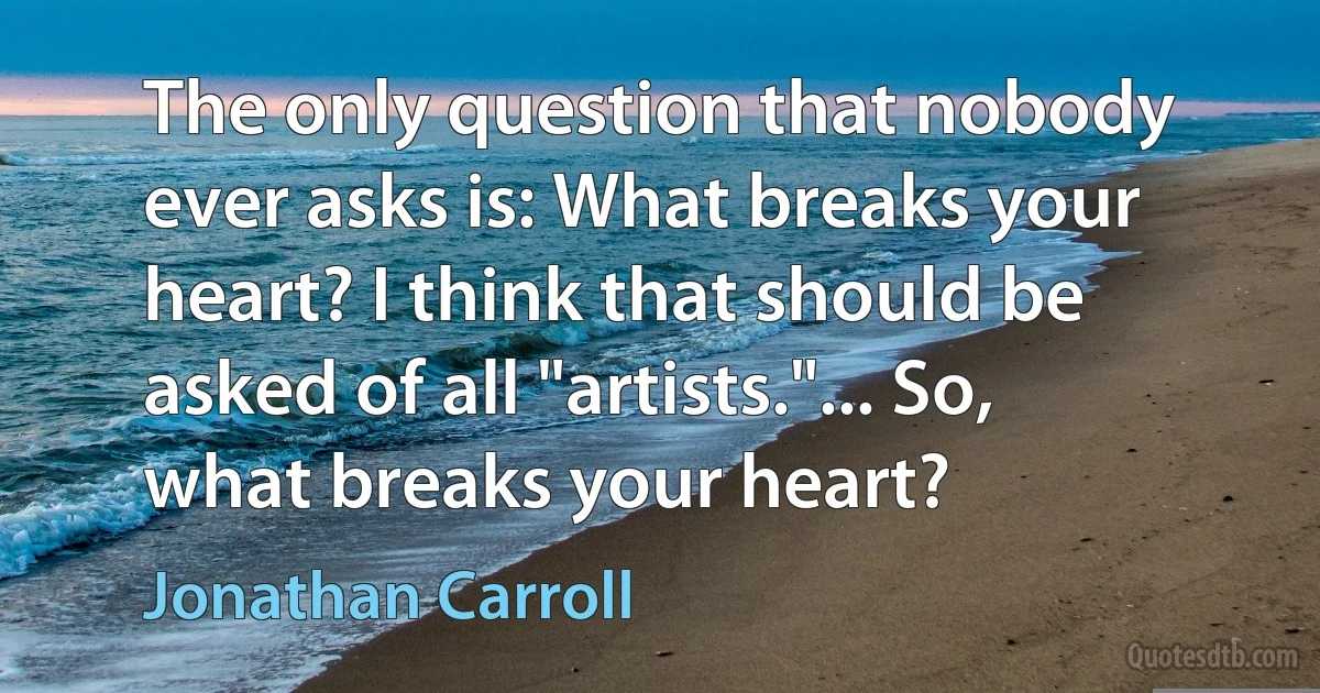 The only question that nobody ever asks is: What breaks your heart? I think that should be asked of all "artists."... So, what breaks your heart? (Jonathan Carroll)