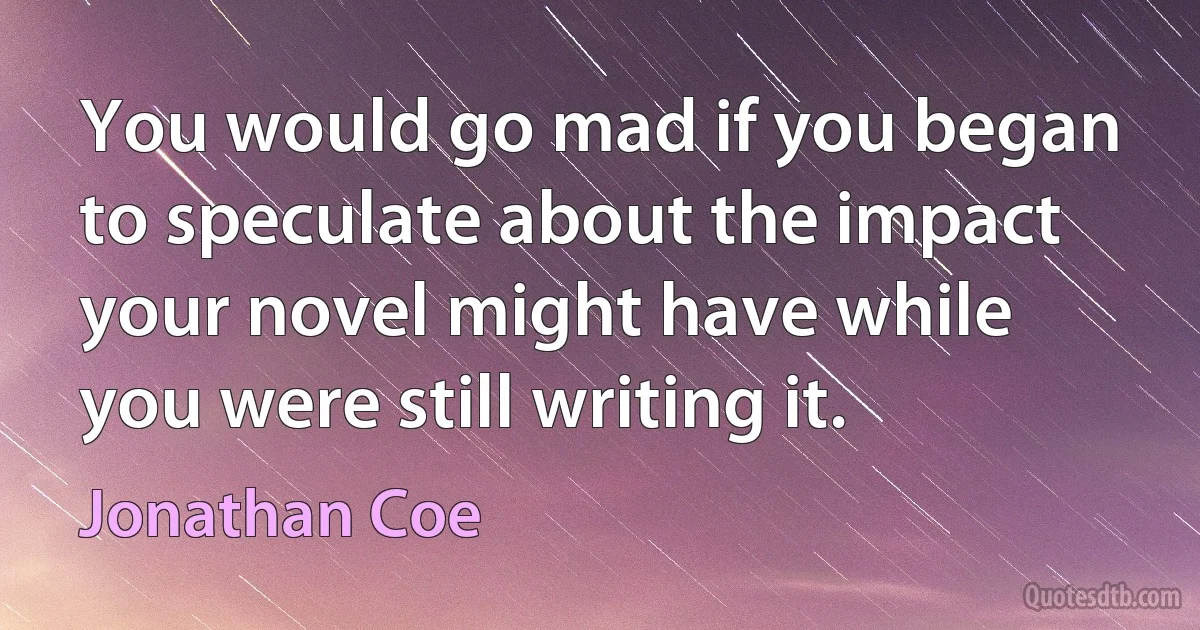 You would go mad if you began to speculate about the impact your novel might have while you were still writing it. (Jonathan Coe)