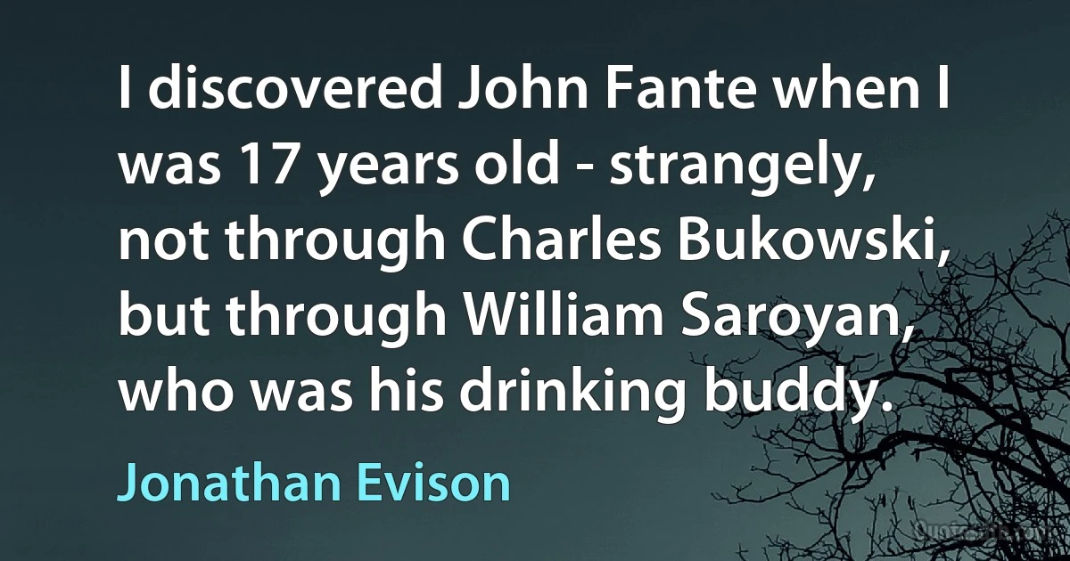 I discovered John Fante when I was 17 years old - strangely, not through Charles Bukowski, but through William Saroyan, who was his drinking buddy. (Jonathan Evison)