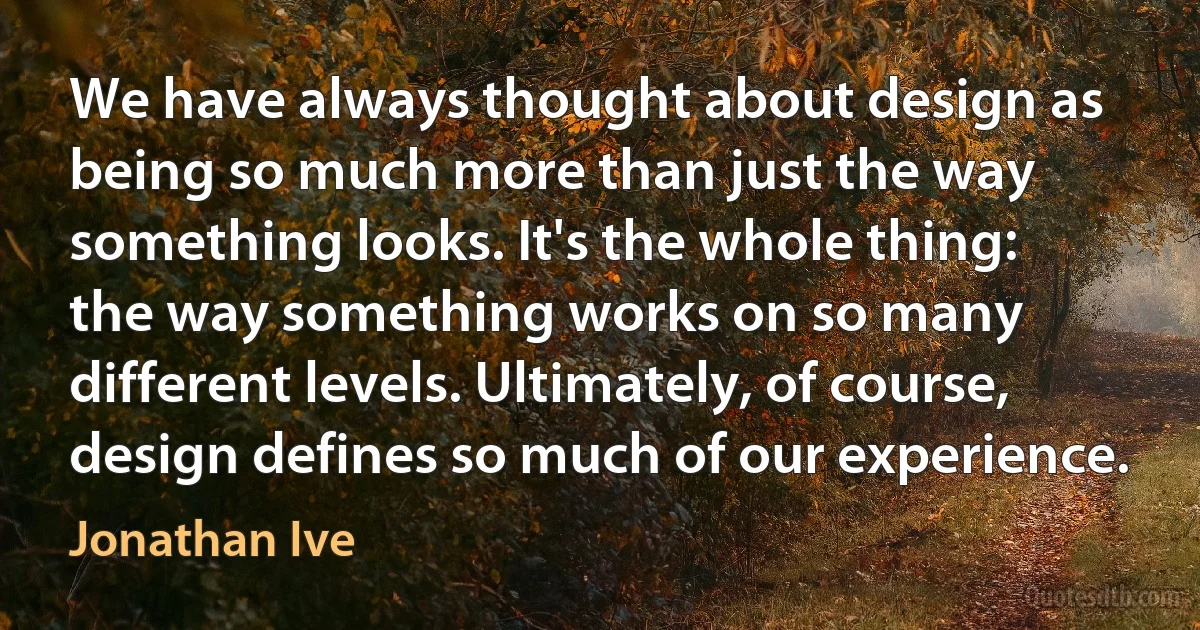 We have always thought about design as being so much more than just the way something looks. It's the whole thing: the way something works on so many different levels. Ultimately, of course, design defines so much of our experience. (Jonathan Ive)