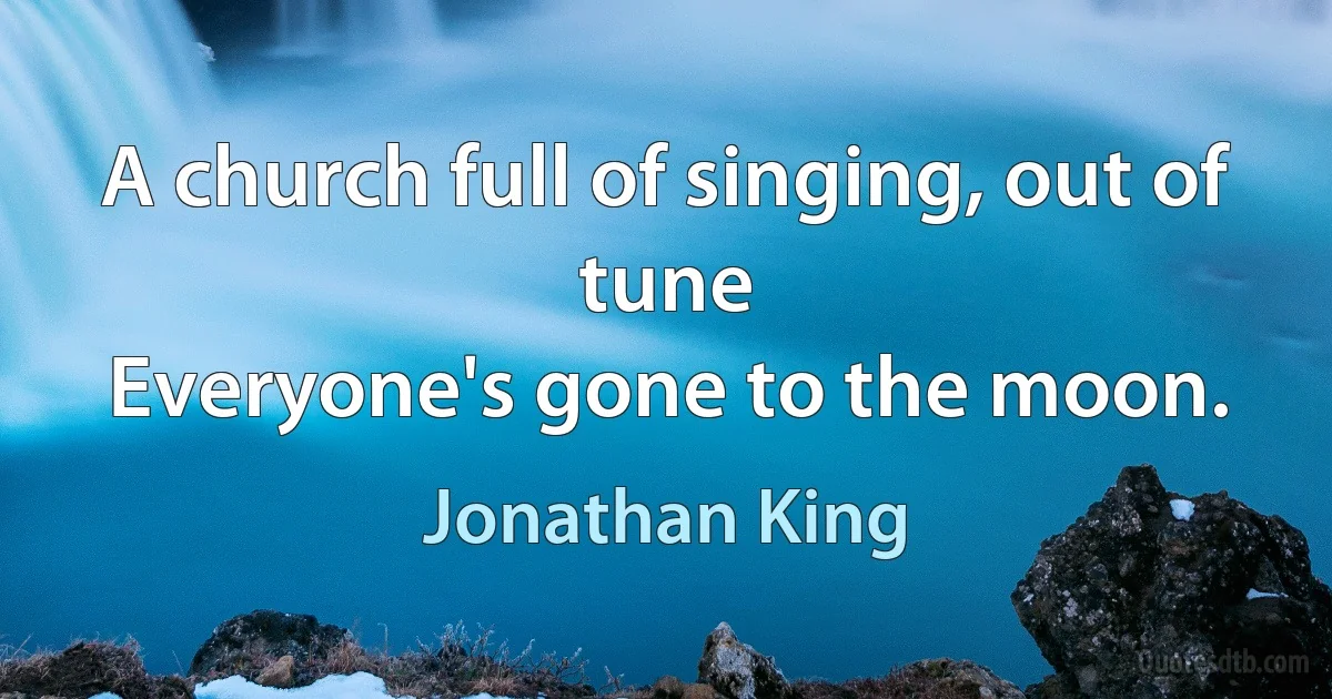 A church full of singing, out of tune
Everyone's gone to the moon. (Jonathan King)