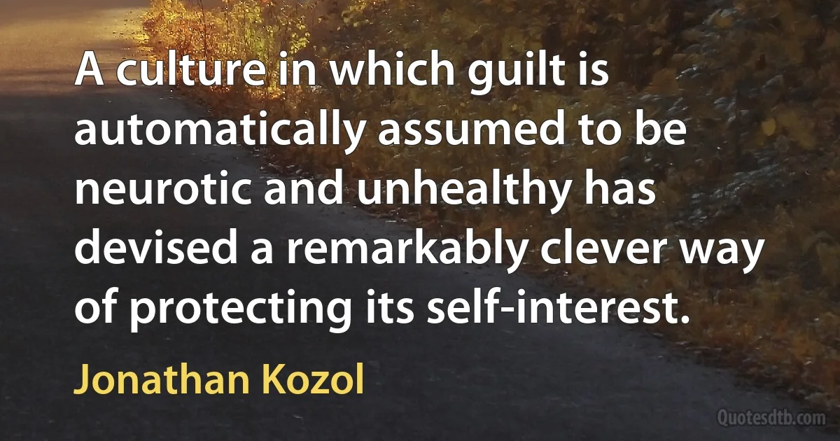 A culture in which guilt is automatically assumed to be neurotic and unhealthy has devised a remarkably clever way of protecting its self-interest. (Jonathan Kozol)