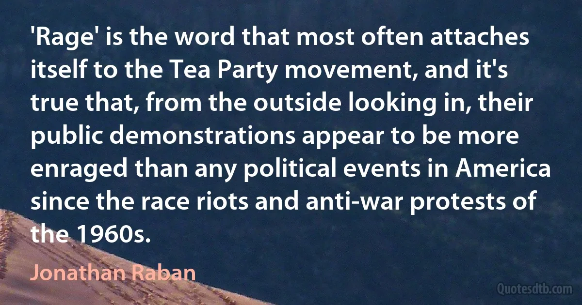 'Rage' is the word that most often attaches itself to the Tea Party movement, and it's true that, from the outside looking in, their public demonstrations appear to be more enraged than any political events in America since the race riots and anti-war protests of the 1960s. (Jonathan Raban)