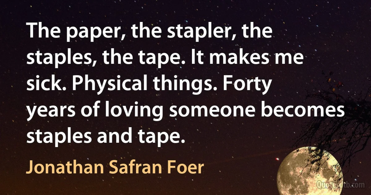 The paper, the stapler, the staples, the tape. It makes me sick. Physical things. Forty years of loving someone becomes staples and tape. (Jonathan Safran Foer)