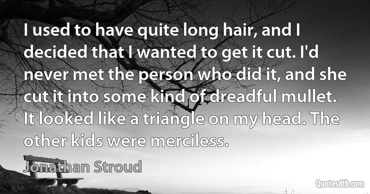 I used to have quite long hair, and I decided that I wanted to get it cut. I'd never met the person who did it, and she cut it into some kind of dreadful mullet. It looked like a triangle on my head. The other kids were merciless. (Jonathan Stroud)