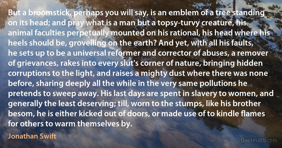 But a broomstick, perhaps you will say, is an emblem of a tree standing on its head; and pray what is a man but a topsy-turvy creature, his animal faculties perpetually mounted on his rational, his head where his heels should be, grovelling on the earth? And yet, with all his faults, he sets up to be a universal reformer and corrector of abuses, a remover of grievances, rakes into every slut's corner of nature, bringing hidden corruptions to the light, and raises a mighty dust where there was none before, sharing deeply all the while in the very same pollutions he pretends to sweep away. His last days are spent in slavery to women, and generally the least deserving; till, worn to the stumps, like his brother besom, he is either kicked out of doors, or made use of to kindle flames for others to warm themselves by. (Jonathan Swift)