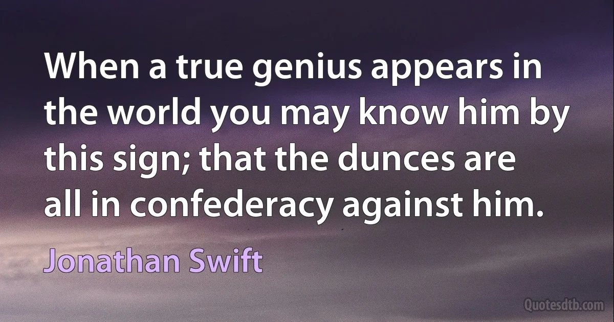 When a true genius appears in the world you may know him by this sign; that the dunces are all in confederacy against him. (Jonathan Swift)