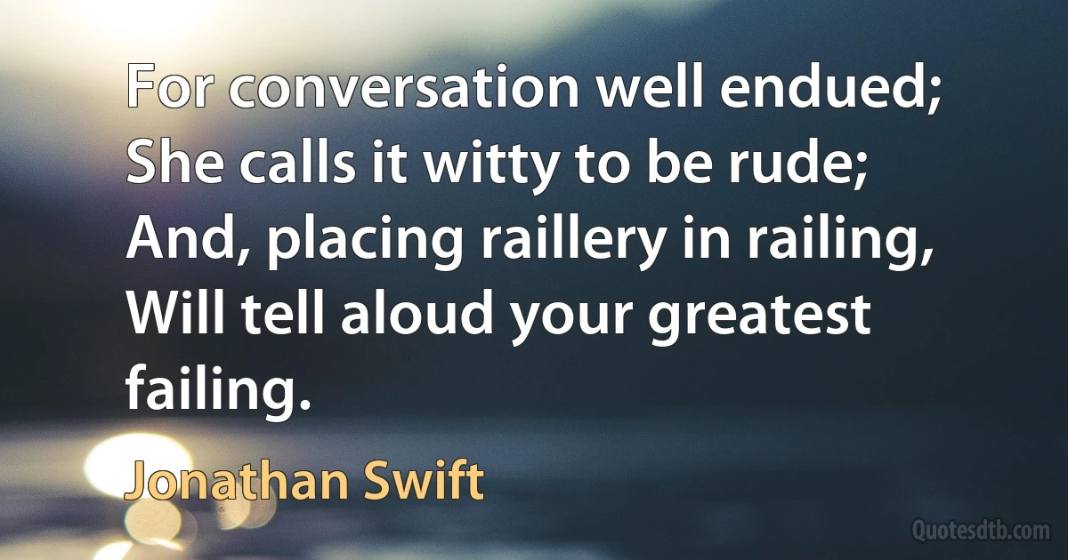 For conversation well endued;
She calls it witty to be rude;
And, placing raillery in railing,
Will tell aloud your greatest failing. (Jonathan Swift)