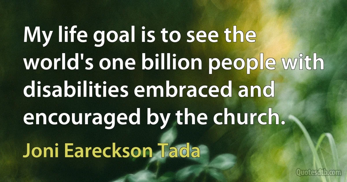 My life goal is to see the world's one billion people with disabilities embraced and encouraged by the church. (Joni Eareckson Tada)