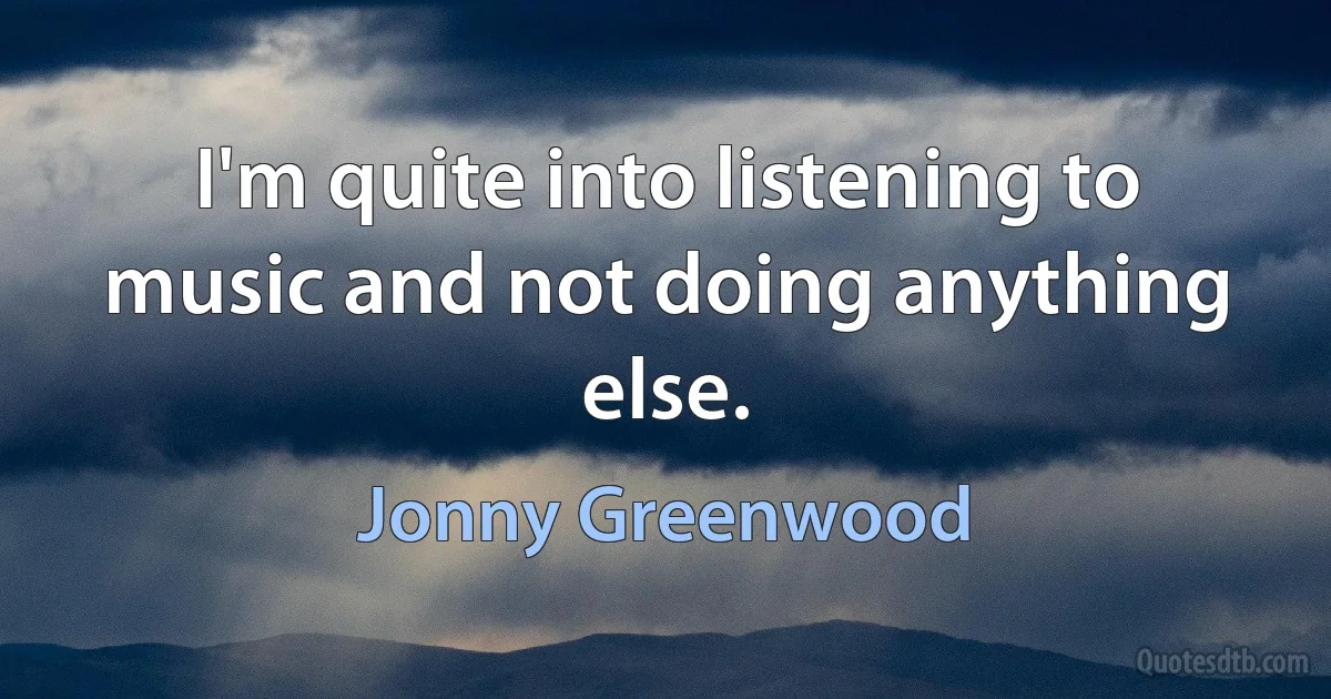 I'm quite into listening to music and not doing anything else. (Jonny Greenwood)