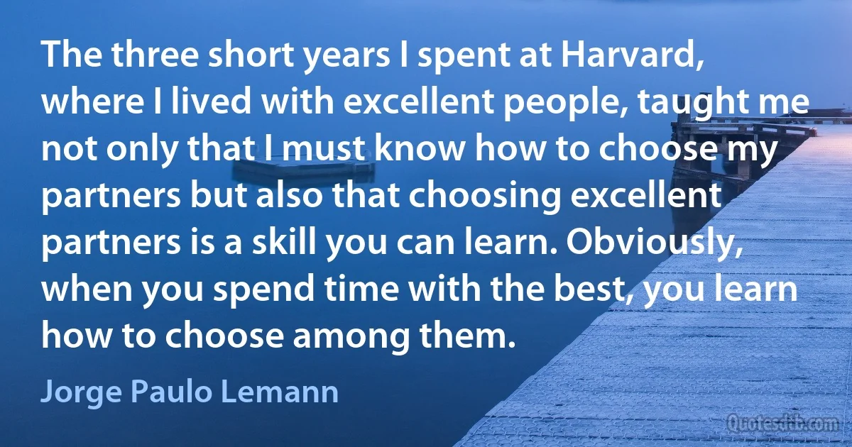 The three short years I spent at Harvard, where I lived with excellent people, taught me not only that I must know how to choose my partners but also that choosing excellent partners is a skill you can learn. Obviously, when you spend time with the best, you learn how to choose among them. (Jorge Paulo Lemann)