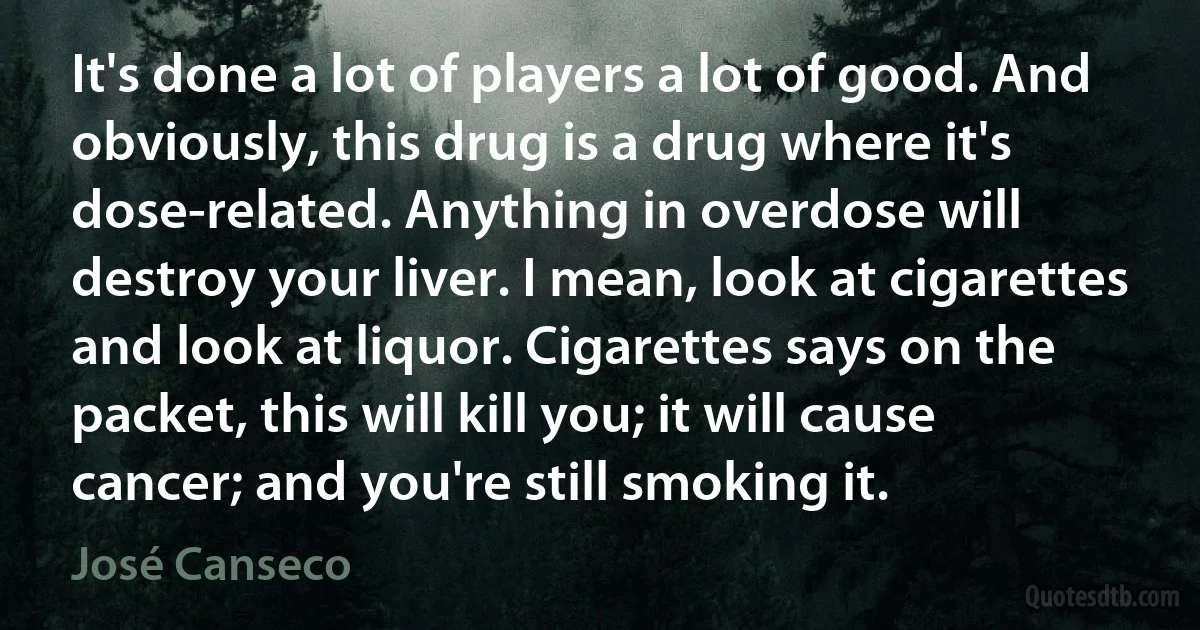 It's done a lot of players a lot of good. And obviously, this drug is a drug where it's dose-related. Anything in overdose will destroy your liver. I mean, look at cigarettes and look at liquor. Cigarettes says on the packet, this will kill you; it will cause cancer; and you're still smoking it. (José Canseco)