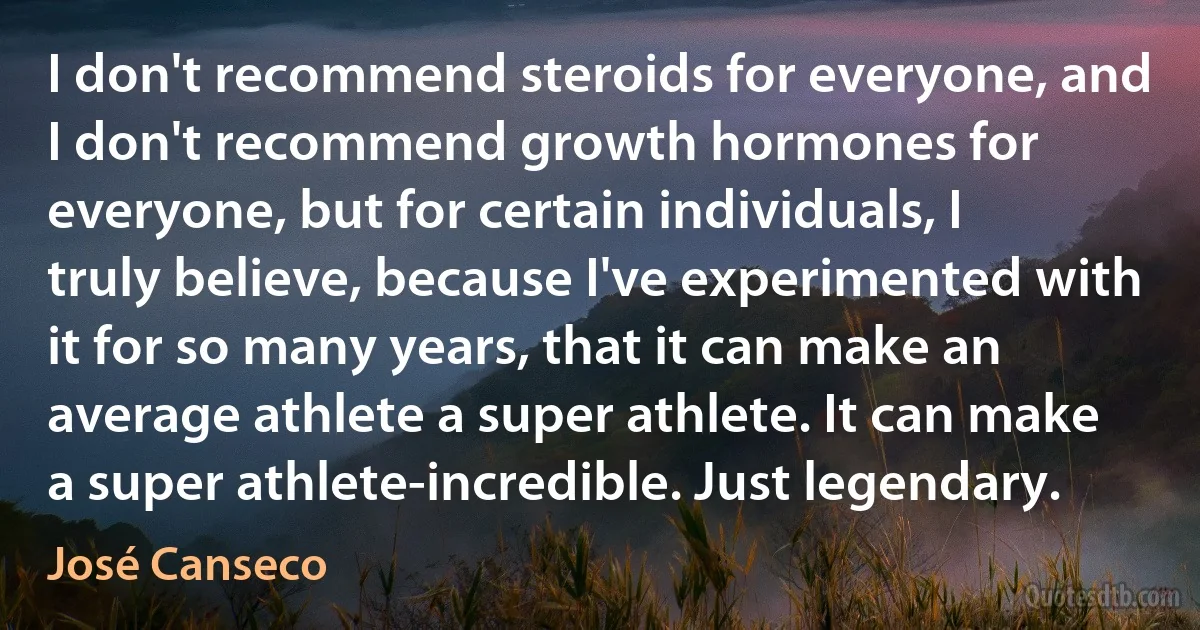 I don't recommend steroids for everyone, and I don't recommend growth hormones for everyone, but for certain individuals, I truly believe, because I've experimented with it for so many years, that it can make an average athlete a super athlete. It can make a super athlete-incredible. Just legendary. (José Canseco)