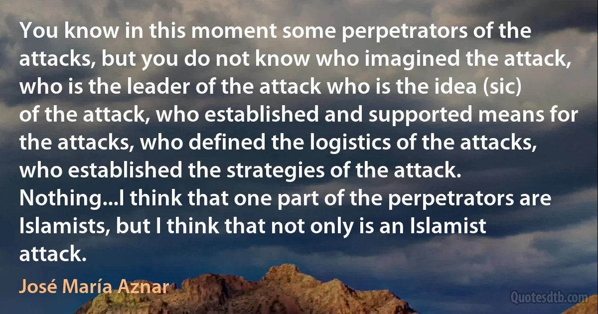 You know in this moment some perpetrators of the attacks, but you do not know who imagined the attack, who is the leader of the attack who is the idea (sic) of the attack, who established and supported means for the attacks, who defined the logistics of the attacks, who established the strategies of the attack. Nothing...I think that one part of the perpetrators are Islamists, but I think that not only is an Islamist attack. (José María Aznar)