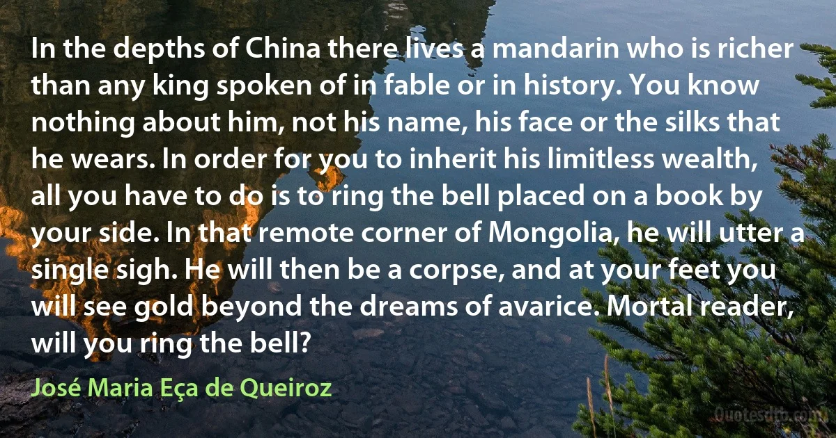 In the depths of China there lives a mandarin who is richer than any king spoken of in fable or in history. You know nothing about him, not his name, his face or the silks that he wears. In order for you to inherit his limitless wealth, all you have to do is to ring the bell placed on a book by your side. In that remote corner of Mongolia, he will utter a single sigh. He will then be a corpse, and at your feet you will see gold beyond the dreams of avarice. Mortal reader, will you ring the bell? (José Maria Eça de Queiroz)