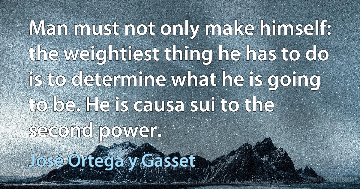 Man must not only make himself: the weightiest thing he has to do is to determine what he is going to be. He is causa sui to the second power. (José Ortega y Gasset)