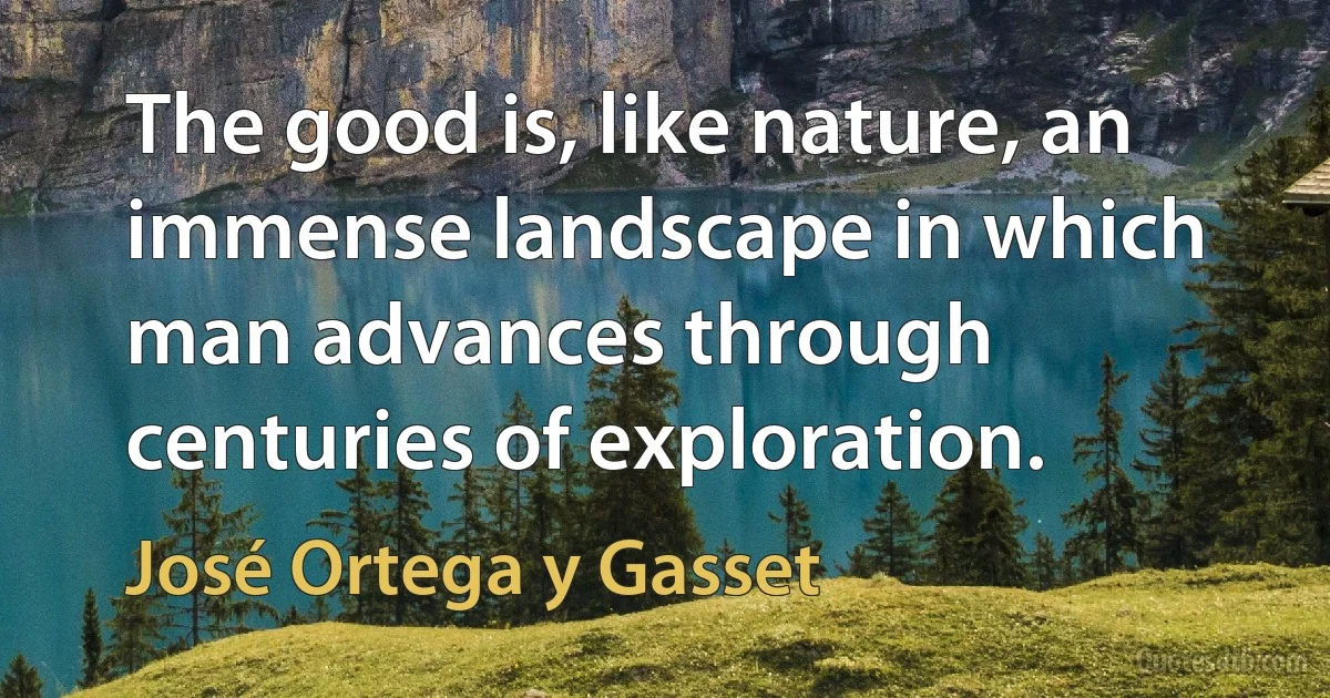 The good is, like nature, an immense landscape in which man advances through centuries of exploration. (José Ortega y Gasset)