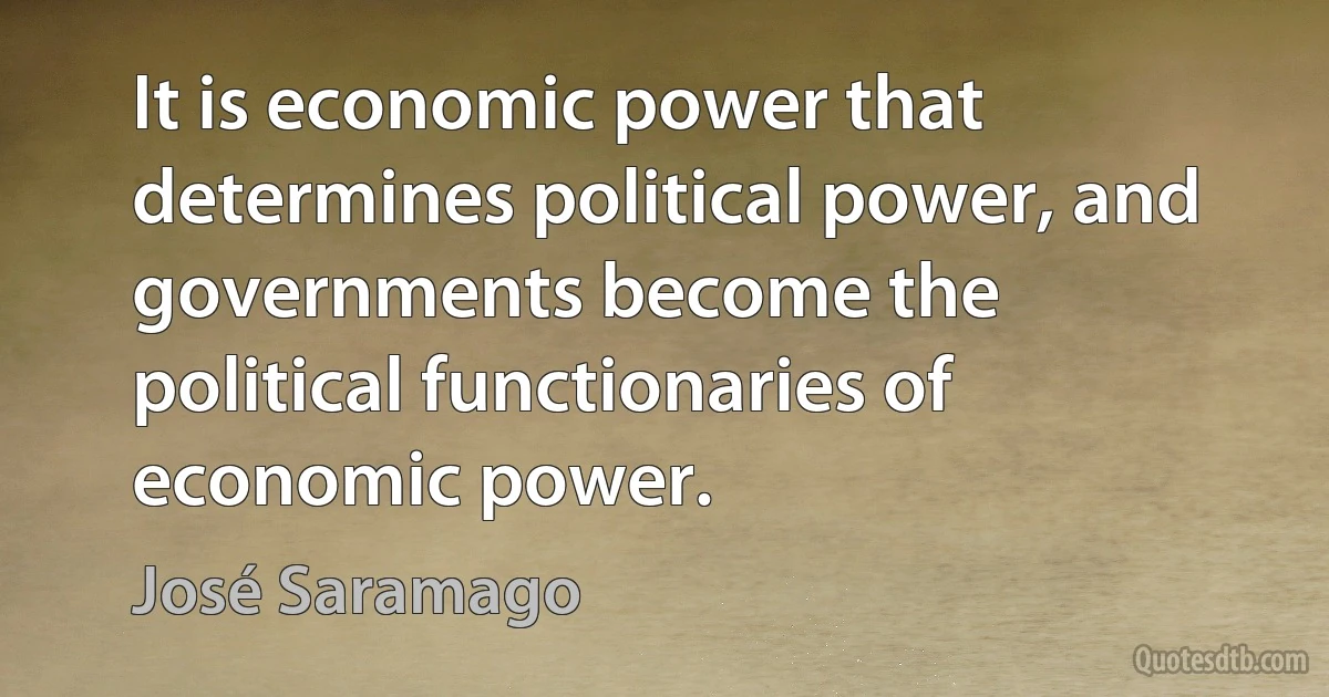 It is economic power that determines political power, and governments become the political functionaries of economic power. (José Saramago)