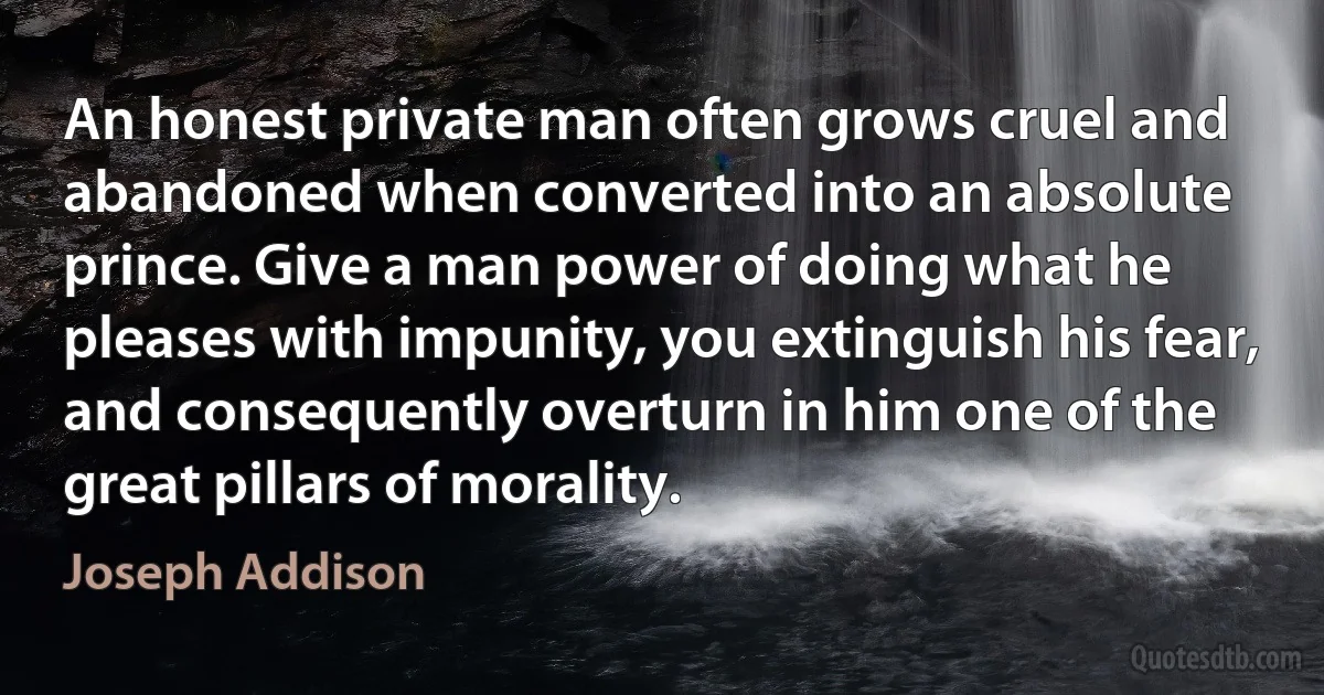 An honest private man often grows cruel and abandoned when converted into an absolute prince. Give a man power of doing what he pleases with impunity, you extinguish his fear, and consequently overturn in him one of the great pillars of morality. (Joseph Addison)