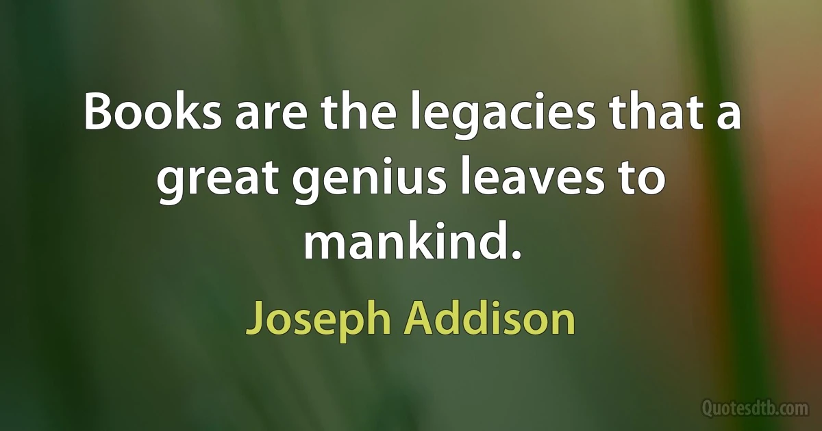 Books are the legacies that a great genius leaves to mankind. (Joseph Addison)