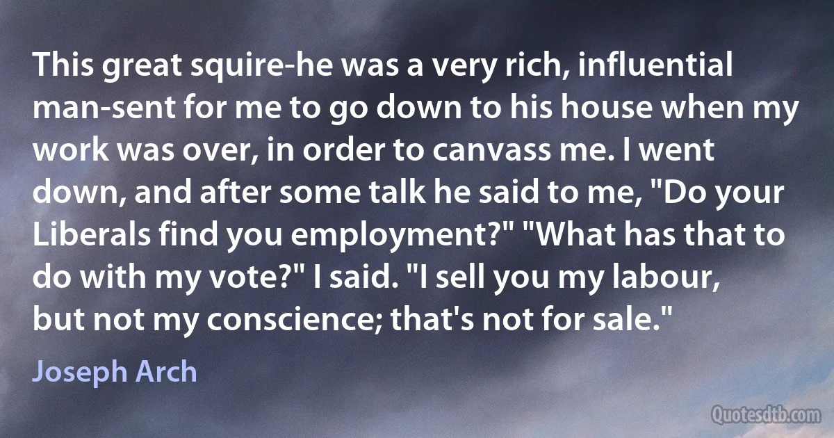 This great squire-he was a very rich, influential man-sent for me to go down to his house when my work was over, in order to canvass me. I went down, and after some talk he said to me, "Do your Liberals find you employment?" "What has that to do with my vote?" I said. "I sell you my labour, but not my conscience; that's not for sale." (Joseph Arch)