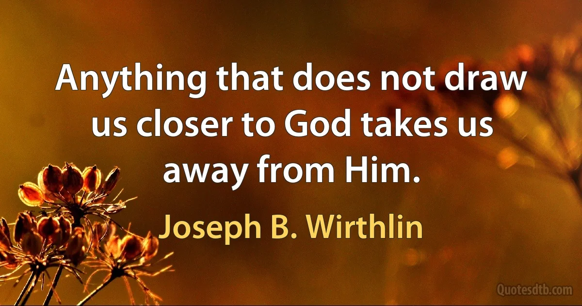 Anything that does not draw us closer to God takes us away from Him. (Joseph B. Wirthlin)