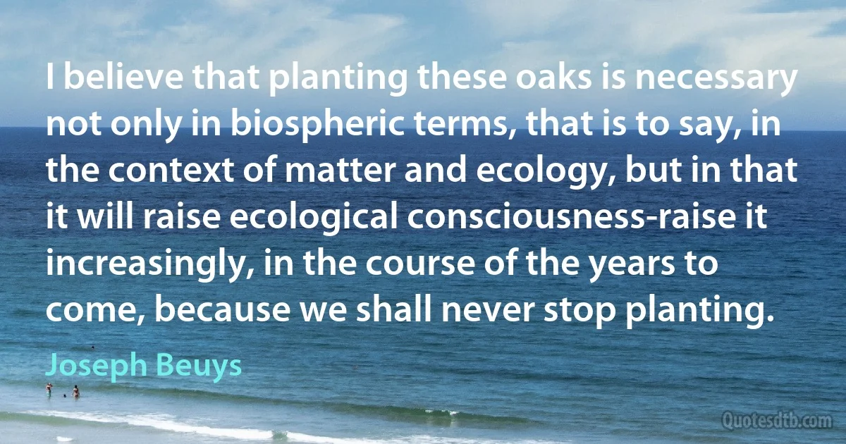 I believe that planting these oaks is necessary not only in biospheric terms, that is to say, in the context of matter and ecology, but in that it will raise ecological consciousness-raise it increasingly, in the course of the years to come, because we shall never stop planting. (Joseph Beuys)