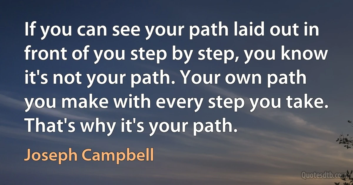 If you can see your path laid out in front of you step by step, you know it's not your path. Your own path you make with every step you take. That's why it's your path. (Joseph Campbell)