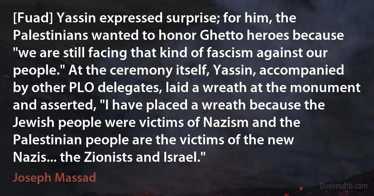 [Fuad] Yassin expressed surprise; for him, the Palestinians wanted to honor Ghetto heroes because "we are still facing that kind of fascism against our people." At the ceremony itself, Yassin, accompanied by other PLO delegates, laid a wreath at the monument and asserted, "I have placed a wreath because the Jewish people were victims of Nazism and the Palestinian people are the victims of the new Nazis... the Zionists and Israel." (Joseph Massad)