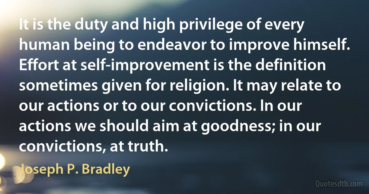 It is the duty and high privilege of every human being to endeavor to improve himself. Effort at self-improvement is the definition sometimes given for religion. It may relate to our actions or to our convictions. In our actions we should aim at goodness; in our convictions, at truth. (Joseph P. Bradley)