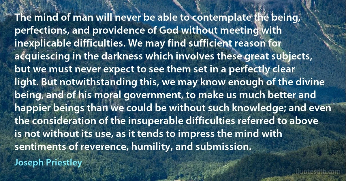 The mind of man will never be able to contemplate the being, perfections, and providence of God without meeting with inexplicable difficulties. We may find sufficient reason for acquiescing in the darkness which involves these great subjects, but we must never expect to see them set in a perfectly clear light. But notwithstanding this, we may know enough of the divine being, and of his moral government, to make us much better and happier beings than we could be without such knowledge; and even the consideration of the insuperable difficulties referred to above is not without its use, as it tends to impress the mind with sentiments of reverence, humility, and submission. (Joseph Priestley)