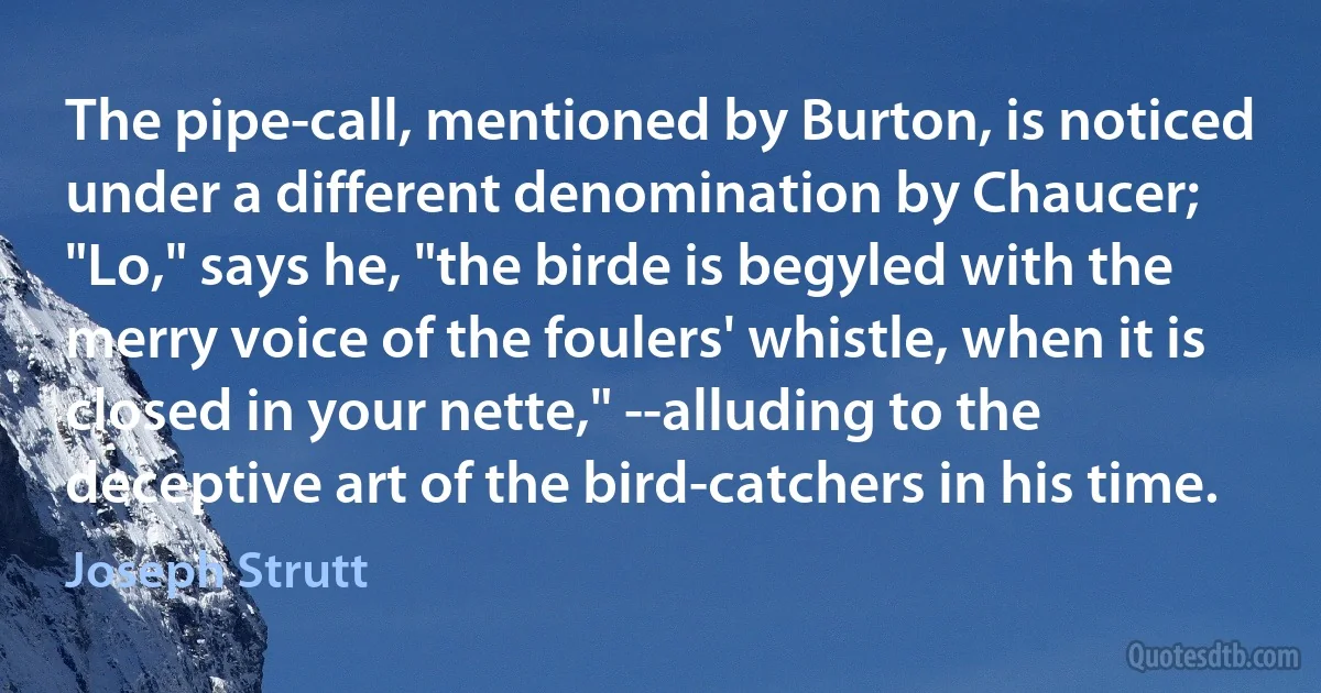 The pipe-call, mentioned by Burton, is noticed under a different denomination by Chaucer; "Lo," says he, "the birde is begyled with the merry voice of the foulers' whistle, when it is closed in your nette," --alluding to the deceptive art of the bird-catchers in his time. (Joseph Strutt)